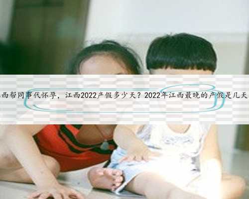 江西帮同事代怀孕，江西2022产假多少天？2022年江西最晚的产假是几天？